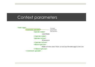 Context parameters
<web-app> !
!<context-param>!
! !<param-name>!
! ! !userName!
! !</param-name>!
! !<param-value>!
! ! !Eleonora!
! !</param-value>!
! !<description>!
! ! !Name of the user that is using the web application!
! !</description>!
!</context-param>
Context
parameter
declaration
 