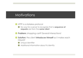 Motivations
¤  HTTP is a stateless protocol
¤  No way for a server to recognize that a sequence of
requests are from the same client
¤  Problem: shopping cart? Several interactions!
¤  Solution: the client introduces himself as it makes each
request
¤  Unique identifier
¤  Additional information about its identity
 