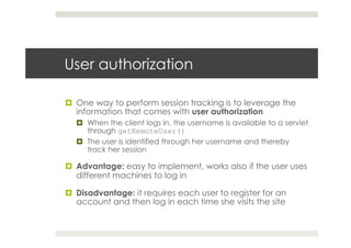 User authorization
¤  One way to perform session tracking is to leverage the
information that comes with user authorization
¤  When the client logs in, the username is available to a servlet
through getRemoteUser()
¤  The user is identified through her username and thereby
track her session
¤  Advantage: easy to implement, works also if the user uses
different machines to log in
¤  Disadvantage: it requires each user to register for an
account and then log in each time she visits the site
 