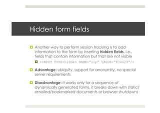 Hidden form fields
¤  Another way to perform session tracking is to add
information to the form by inserting hidden fields, i.e.,
fields that contain information but that are not visible
¤  <INPUT TYPE=hidden NAME=“zip” VALUE=“834629”/>
¤  Advantage: ubiquity, support for anonymity, no special
server requirements
¤  Disadvantage: it works only for a sequence of
dynamically generated forms, it breaks down with static/
emailed/bookmarked documents or browser shutdowns
 
