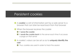 Persistent cookies
¤  A cookie is a bit of information sent by a web server to a
browser that can later be read back from that browser
¤  When the browser receives the cookie
¤  It saves the cookie
¤  It sends the cookie back to the server each time it accesses
a page on that server
¤  A cookie’s value can be set so as to uniquely identify the
user
¤  Thus: cookies are used in order to track the session
 