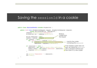 Saving the sessionId in a cookie
public class SessionIdCookie extends HttpServlet {!
!
public void doGet(HttpServletRequest request, HttpServletResponse response) !
throws ServletException, IOException {!
!response.setContentType("text/plain");!
!PrintWriter out = response.getWriter();!
! !!
!String sessionId = null;!
!Cookie[] cookies = request.getCookies();!
!if (cookies != null)!
for (int i = 0; i < cookies.length; i++)!
if (cookies[i].getName().equals("sessionId"))!
! !sessionId = cookies[i].getValue();!
! !!
!if (sessionId == null) {!
sessionId = new java.rmi.server.UID().toString();!
Cookie cookie = new Cookie("sessionId", sessionId);!
response.addCookie(cookie);!
!}!
! !!
!out.println("SessionId: " + sessionId);!
!out.close();!
}!
}
Retrieve
cookies from
the request
Look for the cookie
containing the sessionId
If the needed cookie does not
exist, we create the sessionId
with a standard method and
then store it in a new cookie
 