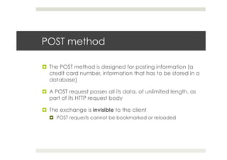 POST method
¤  The POST method is designed for posting information (a
credit card number, information that has to be stored in a
database)
¤  A POST request passes all its data, of unlimited length, as
part of its HTTP request body
¤  The exchange is invisible to the client
¤  POST requests cannot be bookmarked or reloaded
 