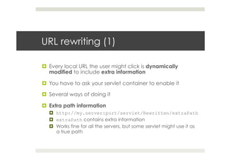 URL rewriting (1)
¤  Every local URL the user might click is dynamically
modified to include extra information
¤  You have to ask your servlet container to enable it
¤  Several ways of doing it
¤  Extra path information
¤  http://my.server:port/servlet/Rewritten/extraPath
¤  extraPath contains extra information
¤  Works fine for all the servers, but some servlet might use it as
a true path
 