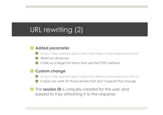 URL rewriting (2)
¤  Added parameter
¤  http://my.server:port/servlet/Rewritten?sessionid=123
¤  Works on all servers
¤  It fails as a target for forms that use the POST method
¤  Custom change
¤  http://my.server:port/servlet/Rewritten;sessionid=123
¤  It does not work for those servers that don’t support the change
¤  The session ID is uniquely created for the user, and
passed to it by attaching it to the response
 