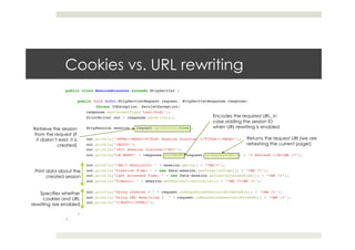 Cookies vs. URL rewriting
public class SessionDiscover extends HttpServlet {!
!!
public void doGet(HttpServletRequest request, HttpServletResponse response)!
!throws IOException, ServletException{ ! !!
response.setContentType("text/html");!
PrintWriter out = response.getWriter();!
! !!
HttpSession session = request.getSession(true);!
! !!
out.println("<HTML><HEAD><TITLE> Session Discover </TITLE></HEAD>");!
out.println("<BODY>");!
out.println("<H2> Session Discover</H2>");!
out.println(“<A HREF=" + response.encodeURL(request.getRequestURI()) + "> Refresh </A><BR />"); !
!!
out.println("<BR/> SessionID: " + session.getId() + "<BR/>");!
out.println("Creation Time: " + new Date(session.getCreationTime()) + "<BR />");!
out.println("Last Accessed Time: " + new Date(session.getLastAccessedTime()) + "<BR />");!
out.println("Timeout: " + session.getMaxInactiveInterval() + "<BR /><BR />");!
! !!
out.println("Using cookies ? " + request.isRequestedSessionIdFromCookie() + "<BR />");!
out.println("Using URL Rewriting ? " + request.isRequestedSessionIdFromURL() + "<BR />");!
out.println("</BODY></HTML>");!!
! !!
}!
}
Encodes the required URL, in
case adding the session ID
when URL rewriting is enabled
Returns the request URI (we are
refreshing the current page!)
Retrieve the session
from the request (if
it doesn’t exist, it is
created)
Print data about the
created session
Specifies whether
cookies and URL
rewriting are enabled
 