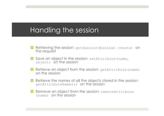 Handling the session
¤  Retrieving the session: getSession(boolean create) on
the request
¤  Save an object in the session: setAttribute(name,
object) on the session
¤  Retrieve an object from the session: getAttribute(name)
on the session
¤  Retrieve the names of all the objects stored in the session:
getAttributeNames() on the session
¤  Remove an object from the session: removeAttribute
(name) on the session
 