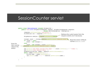 SessionCounter servlet
public class SessionCounter extends HttpServlet {!
public void doGet(HttpServletRequest request, HttpServletResponse response) !
! ! !throws ServletException, IOException {!
response.setContentType("text/plain");!
PrintWriter out = response.getWriter();!
! !!
HttpSession session = request.getSession(true);!
! !!
Integer count = (Integer)session.getAttribute("session.count");!
if (count == null) !
count = new Integer(1);!
else!
count = new Integer(1+count.intValue());!
session.setAttribute("session.count", count);!
! !!
out.println("You have visited this page " + (count.intValue()) + " times.");!
out.println("Your session data: ");!
Enumeration<String> names = session.getAttributeNames();!
while (names.hasMoreElements()) {!
String name = names.nextElement();!
!out.println(name + ": " + session.getAttribute(name));!
}!
}!
}
Retrieve the current session from the
request (create one if necessary)
Read the session attribute
named session.count
Store the
new counter
value in the
session
 