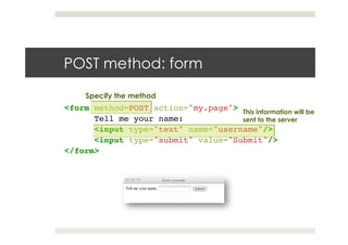 POST method: form
<form method=POST action="my.page">!
!Tell me your name:!
!<input type="text" name="username"/>!
!<input type="submit" value="Submit"/>!
</form>!
This information will be
sent to the server
Specify the method
 