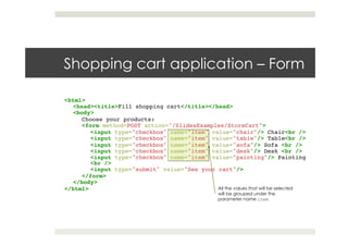 Shopping cart application – Form
<html>!
<head><title>Fill shopping cart</title></head>!
<body>!
Choose your products:!
<form method=POST action="/SlidesExamples/StoreCart">!
<input type="checkbox" name="item" value="chair"/> Chair<br />!
<input type="checkbox" name="item" value="table"/> Table<br />!
<input type="checkbox" name="item" value="sofa"/> Sofa <br />!
<input type="checkbox" name="item" value="desk"/> Desk <br />!
<input type="checkbox" name="item" value="painting"/> Painting
<br />!
<input type="submit" value="See your cart"/>!
</form>!
</body>!
</html> All the values that will be selected
will be grouped under the
parameter name item
 