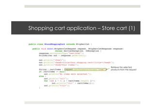 Shopping cart application – Store cart (1)
public class StoreShoppingCart extends HttpServlet {!
!
public void doGet(HttpServletRequest request, HttpServletResponse response)!
! !throws ServletException, IOException {!
response.setContentType("text/html");!
PrintWriter out = response.getWriter();!
! !!
out.println("<html>");!
out.println("<head><title>Your shopping cart</title></head>");!
out.println("<body>Your items:");!
! !!
String[] cartItems = request.getParameterValues("item");!
if (cartItems == null)!
out.println("No items were selected.");!
else {!
out.println("<ul>");!
for (int i = 0; i < cartItems.length; i++)!
out.println("<li>" + cartItems[i]);!
out.println("</ul>");!
}!
! !!
! !
Retrieve the selected
products from the request
 