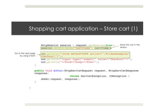 Shopping cart application – Store cart (1)
HttpSession session = request.getSession(true);!
session.setAttribute("cartItems", cartItems);!
! !!
out.println("<form method=POST action="/SlidesExamples/
checkout">");!
out.println("<input type="submit" value="Checkout">");!
out.println("</form></body></html>");!
}!
!!
public void doPost(HttpServletRequest request, HttpServletResponse
response)!
! ! !throws ServletException, IOException {!
doGet(request, response);!
}!
!!
}
Store the cart in the
session
Go to the next page
by using a form
 