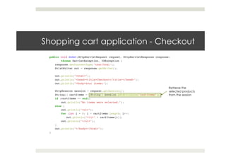 Shopping cart application - Checkout
public void doGet(HttpServletRequest request, HttpServletResponse response)!
!throws ServletException, IOException {!
response.setContentType("text/html");!
PrintWriter out = response.getWriter();!
! !!
out.println("<html>");!
out.println("<head><title>Checkout</title></head>");!
out.println("<body>Your items:");!
! !!
HttpSession session = request.getSession();!
String[] cartItems = (String[])session.getAttribute("cartItems");!
if (cartItems == null)!
!out.println("No items were selected.");!
else {!
!out.println("<ul>");!
!for (int i = 0; i < cartItems.length; i++)!
out.println("<li>" + cartItems[i]);!
!out.println("</ul>");!
}!
out.println("</body></html>");!
}!
Retrieve the
selected products
from the session
 