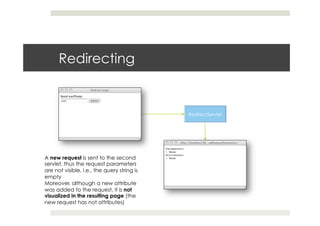Redirecting
A new request is sent to the second
servlet, thus the request parameters
are not visible, i.e., the query string is
empty
Moreover, although a new attribute
was added to the request, it is not
visualized in the resulting page (the
new request has not attributes)
 