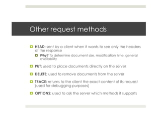 Other request methods
¤  HEAD: sent by a client when it wants to see only the headers
of the response
¤  Why? To determine document size, modification time, general
availability
¤  PUT: used to place documents directly on the server
¤  DELETE: used to remove documents from the server
¤  TRACE: returns to the client the exact content of its request
(used for debugging purposes)
¤  OPTIONS: used to ask the server which methods it supports
 