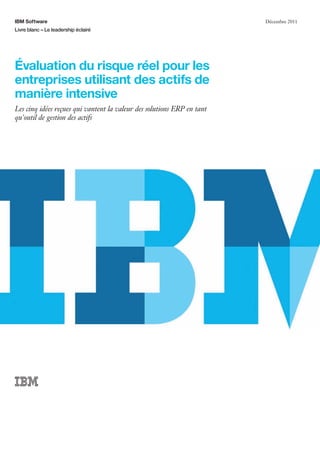 IBM Software
Livre blanc – Le leadership éclairé
Décembre 2011
Évaluation du risque réel pour les
entreprises utilisant des actifs de
manière intensive
Les cinq idées reçues qui vantent la valeur des solutions ERP en tant
qu'outil de gestion des actifs
 
