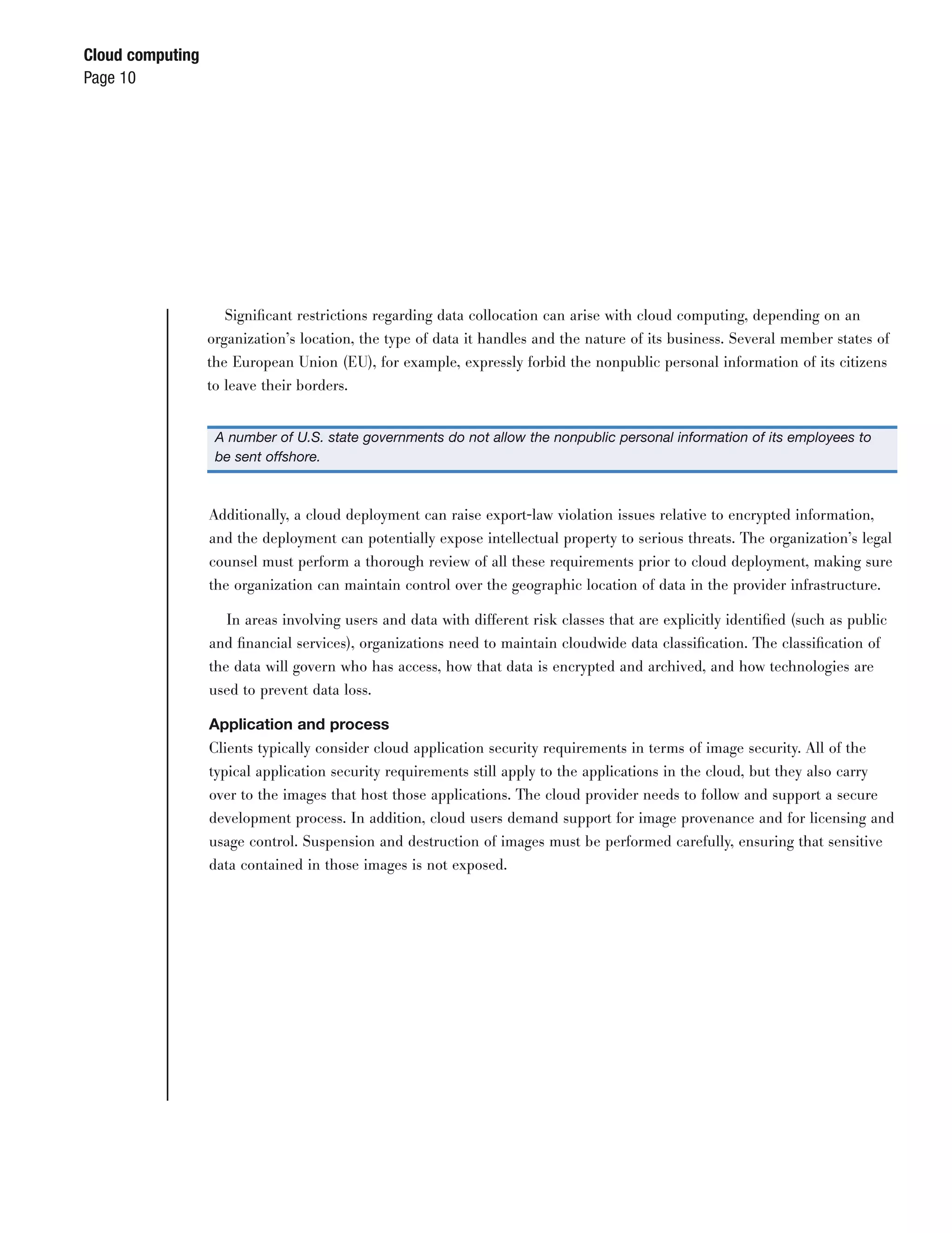 Cloud computing
Page 10




                     Signiﬁcant restrictions regarding data collocation can arise with cloud computing, depending on an
                  organization’s location, the type of data it handles and the nature of its business. Several member states of
                  the European Union (EU), for example, expressly forbid the nonpublic personal information of its citizens
                  to leave their borders.


                   A number of U.S. state governments do not allow the nonpublic personal information of its employees to
                   be sent offshore.



                  Additionally, a cloud deployment can raise export-law violation issues relative to encrypted information,
                  and the deployment can potentially expose intellectual property to serious threats. The organization’s legal
                  counsel must perform a thorough review of all these requirements prior to cloud deployment, making sure
                  the organization can maintain control over the geographic location of data in the provider infrastructure.

                     In areas involving users and data with different risk classes that are explicitly identiﬁed (such as public
                  and ﬁnancial services), organizations need to maintain cloudwide data classiﬁcation. The classiﬁcation of
                  the data will govern who has access, how that data is encrypted and archived, and how technologies are
                  used to prevent data loss.

                  Application and process
                  Clients typically consider cloud application security requirements in terms of image security. All of the
                  typical application security requirements still apply to the applications in the cloud, but they also carry
                  over to the images that host those applications. The cloud provider needs to follow and support a secure
                  development process. In addition, cloud users demand support for image provenance and for licensing and
                  usage control. Suspension and destruction of images must be performed carefully, ensuring that sensitive
                  data contained in those images is not exposed.
 