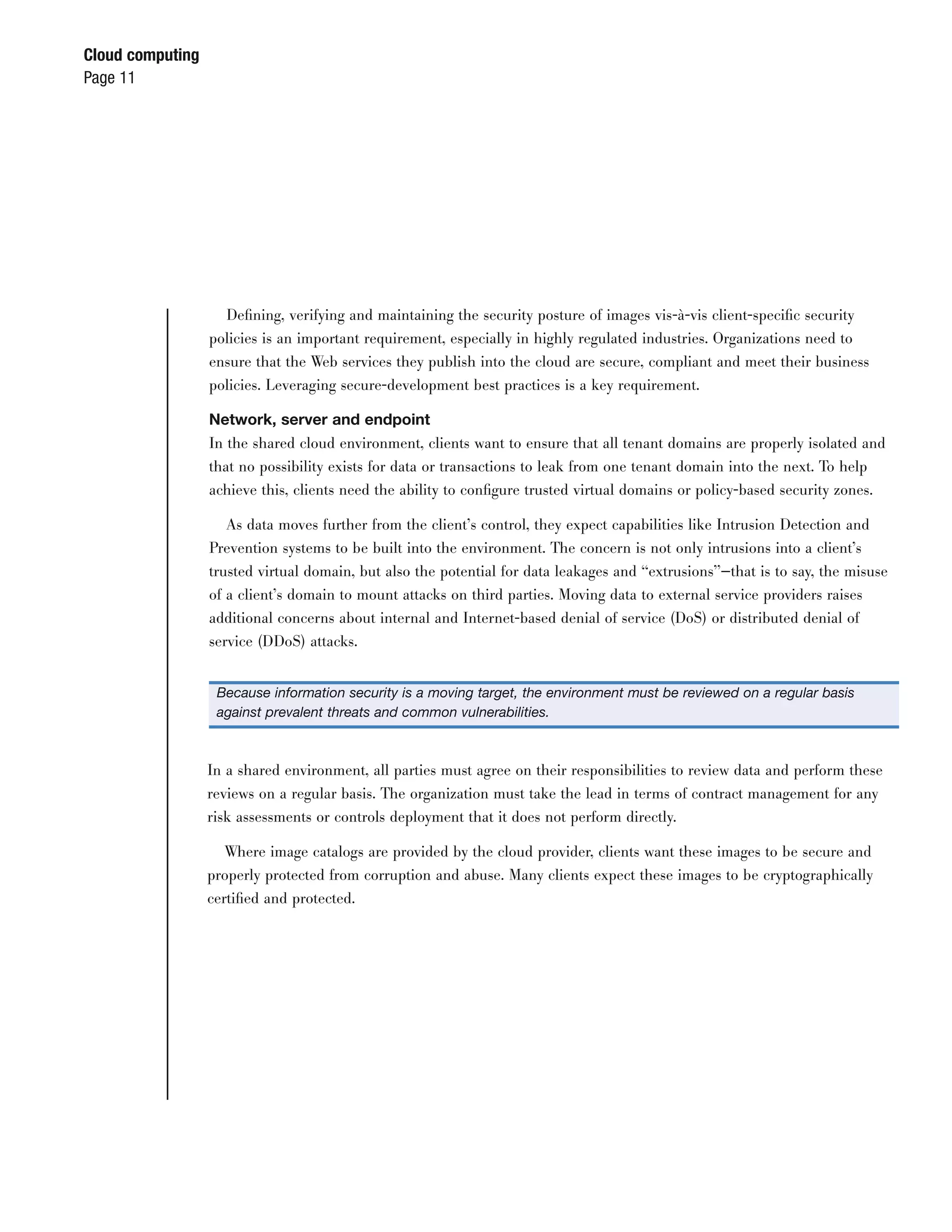 Cloud computing
Page 11




                    Deﬁning, verifying and maintaining the security posture of images vis-à-vis client-speciﬁc security
                  policies is an important requirement, especially in highly regulated industries. Organizations need to
                  ensure that the Web services they publish into the cloud are secure, compliant and meet their business
                  policies. Leveraging secure-development best practices is a key requirement.

                  Network, server and endpoint
                  In the shared cloud environment, clients want to ensure that all tenant domains are properly isolated and
                  that no possibility exists for data or transactions to leak from one tenant domain into the next. To help
                  achieve this, clients need the ability to conﬁgure trusted virtual domains or policy-based security zones.

                     As data moves further from the client’s control, they expect capabilities like Intrusion Detection and
                  Prevention systems to be built into the environment. The concern is not only intrusions into a client’s
                  trusted virtual domain, but also the potential for data leakages and “extrusions”—that is to say, the misuse
                  of a client’s domain to mount attacks on third parties. Moving data to external service providers raises
                  additional concerns about internal and Internet-based denial of service (DoS) or distributed denial of
                  service (DDoS) attacks.


                   Because information security is a moving target, the environment must be reviewed on a regular basis
                   against prevalent threats and common vulnerabilities.



                  In a shared environment, all parties must agree on their responsibilities to review data and perform these
                  reviews on a regular basis. The organization must take the lead in terms of contract management for any
                  risk assessments or controls deployment that it does not perform directly.

                     Where image catalogs are provided by the cloud provider, clients want these images to be secure and
                  properly protected from corruption and abuse. Many clients expect these images to be cryptographically
                  certiﬁed and protected.
 