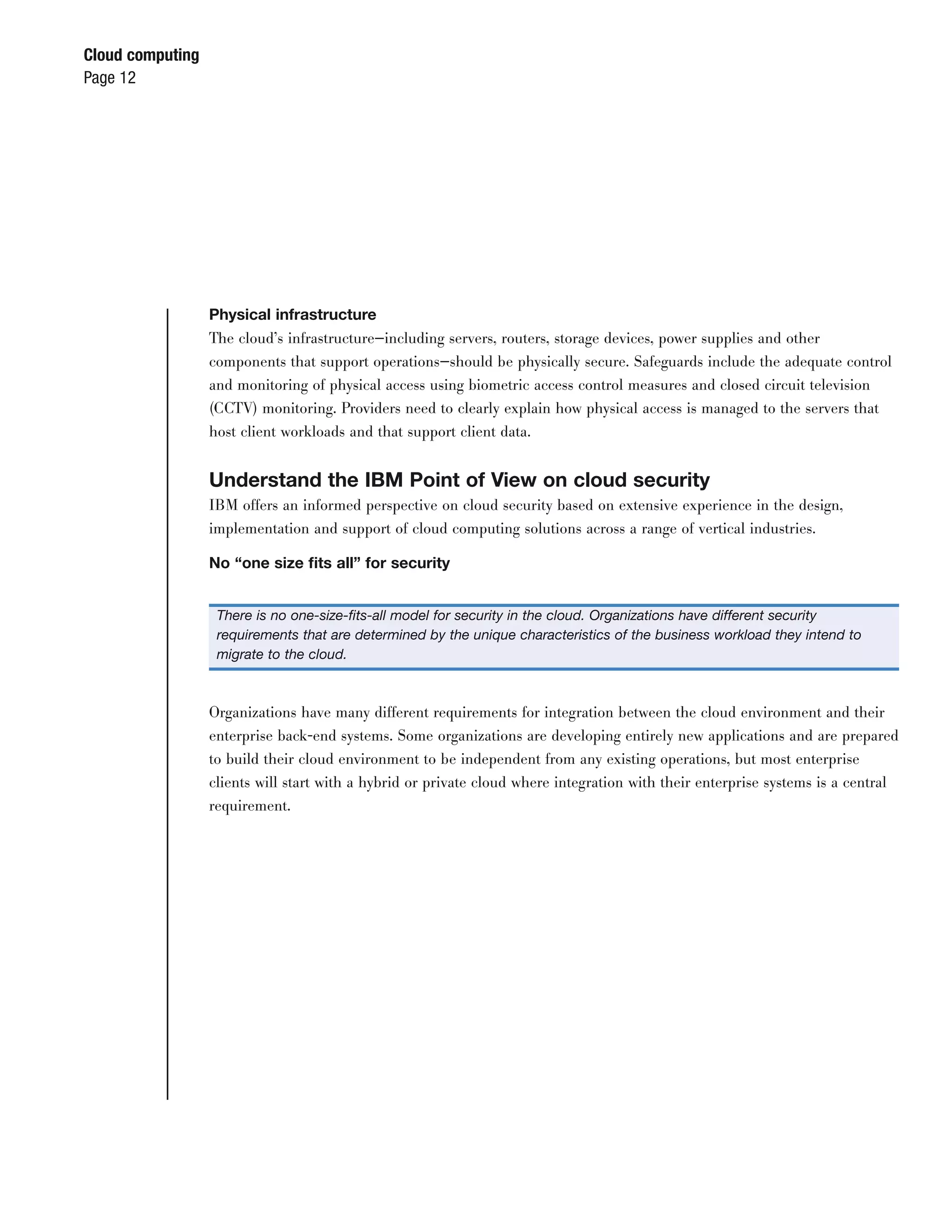 Cloud computing
Page 12




                  Physical infrastructure
                  The cloud’s infrastructure—including servers, routers, storage devices, power supplies and other
                  components that support operations—should be physically secure. Safeguards include the adequate control
                  and monitoring of physical access using biometric access control measures and closed circuit television
                  (CCTV) monitoring. Providers need to clearly explain how physical access is managed to the servers that
                  host client workloads and that support client data.


                  Understand the IBM Point of View on cloud security
                  IBM offers an informed perspective on cloud security based on extensive experience in the design,
                  implementation and support of cloud computing solutions across a range of vertical industries.

                  No “one size ﬁts all” for security


                   There is no one-size-ﬁts-all model for security in the cloud. Organizations have different security
                   requirements that are determined by the unique characteristics of the business workload they intend to
                   migrate to the cloud.



                  Organizations have many different requirements for integration between the cloud environment and their
                  enterprise back-end systems. Some organizations are developing entirely new applications and are prepared
                  to build their cloud environment to be independent from any existing operations, but most enterprise
                  clients will start with a hybrid or private cloud where integration with their enterprise systems is a central
                  requirement.
 