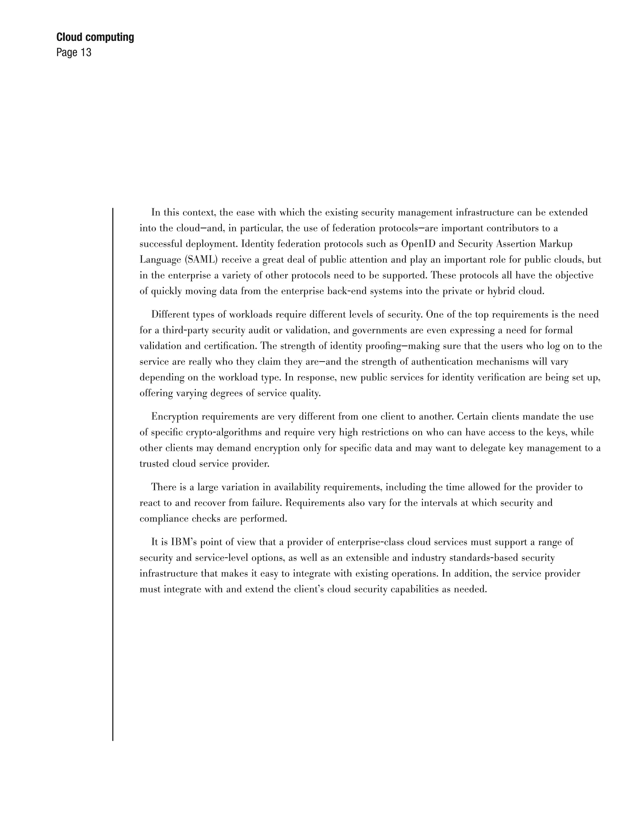 Cloud computing
Page 13




                     In this context, the ease with which the existing security management infrastructure can be extended
                  into the cloud—and, in particular, the use of federation protocols—are important contributors to a
                  successful deployment. Identity federation protocols such as OpenID and Security Assertion Markup
                  Language (SAML) receive a great deal of public attention and play an important role for public clouds, but
                  in the enterprise a variety of other protocols need to be supported. These protocols all have the objective
                  of quickly moving data from the enterprise back-end systems into the private or hybrid cloud.

                     Different types of workloads require different levels of security. One of the top requirements is the need
                  for a third-party security audit or validation, and governments are even expressing a need for formal
                  validation and certiﬁcation. The strength of identity prooﬁng—making sure that the users who log on to the
                  service are really who they claim they are—and the strength of authentication mechanisms will vary
                  depending on the workload type. In response, new public services for identity veriﬁcation are being set up,
                  offering varying degrees of service quality.

                     Encryption requirements are very different from one client to another. Certain clients mandate the use
                  of speciﬁc crypto-algorithms and require very high restrictions on who can have access to the keys, while
                  other clients may demand encryption only for speciﬁc data and may want to delegate key management to a
                  trusted cloud service provider.

                    There is a large variation in availability requirements, including the time allowed for the provider to
                  react to and recover from failure. Requirements also vary for the intervals at which security and
                  compliance checks are performed.

                     It is IBM’s point of view that a provider of enterprise-class cloud services must support a range of
                  security and service-level options, as well as an extensible and industry standards-based security
                  infrastructure that makes it easy to integrate with existing operations. In addition, the service provider
                  must integrate with and extend the client’s cloud security capabilities as needed.
 