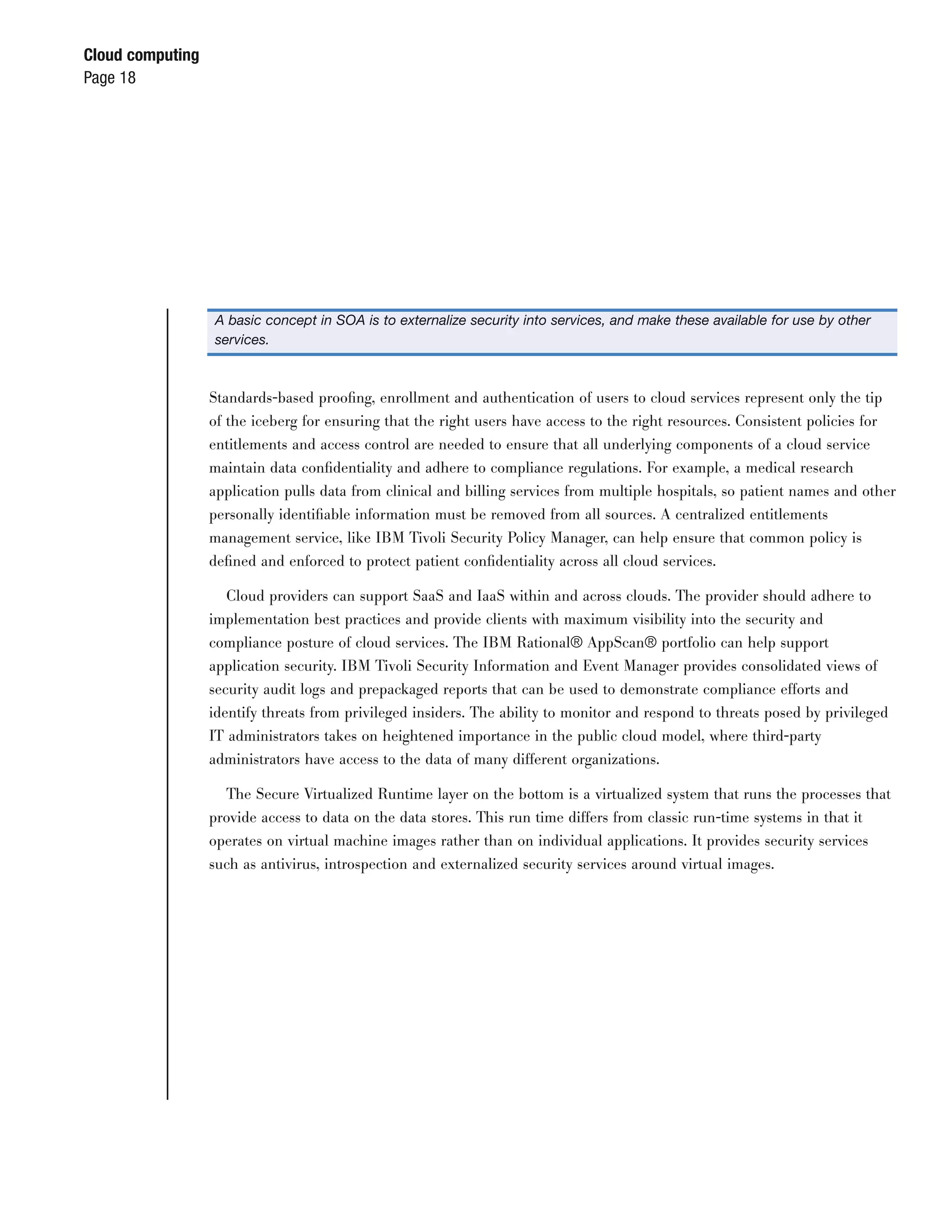 Cloud computing
Page 18




                  A basic concept in SOA is to externalize security into services, and make these available for use by other
                  services.



                  Standards-based prooﬁng, enrollment and authentication of users to cloud services represent only the tip
                  of the iceberg for ensuring that the right users have access to the right resources. Consistent policies for
                  entitlements and access control are needed to ensure that all underlying components of a cloud service
                  maintain data conﬁdentiality and adhere to compliance regulations. For example, a medical research
                  application pulls data from clinical and billing services from multiple hospitals, so patient names and other
                  personally identiﬁable information must be removed from all sources. A centralized entitlements
                  management service, like IBM Tivoli Security Policy Manager, can help ensure that common policy is
                  deﬁned and enforced to protect patient conﬁdentiality across all cloud services.

                     Cloud providers can support SaaS and IaaS within and across clouds. The provider should adhere to
                  implementation best practices and provide clients with maximum visibility into the security and
                  compliance posture of cloud services. The IBM Rational® AppScan® portfolio can help support
                  application security. IBM Tivoli Security Information and Event Manager provides consolidated views of
                  security audit logs and prepackaged reports that can be used to demonstrate compliance efforts and
                  identify threats from privileged insiders. The ability to monitor and respond to threats posed by privileged
                  IT administrators takes on heightened importance in the public cloud model, where third-party
                  administrators have access to the data of many different organizations.

                    The Secure Virtualized Runtime layer on the bottom is a virtualized system that runs the processes that
                  provide access to data on the data stores. This run time differs from classic run-time systems in that it
                  operates on virtual machine images rather than on individual applications. It provides security services
                  such as antivirus, introspection and externalized security services around virtual images.
 