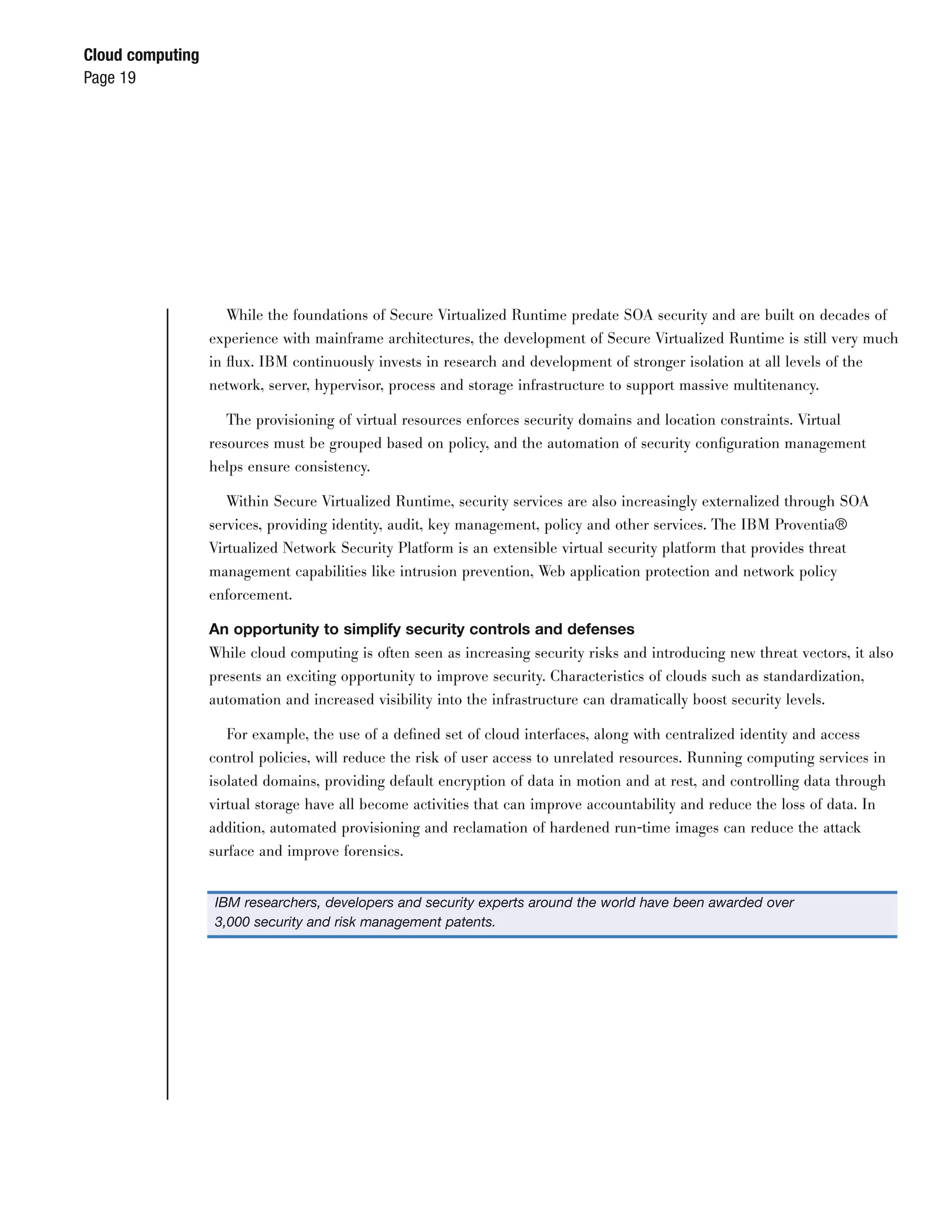 Cloud computing
Page 19




                     While the foundations of Secure Virtualized Runtime predate SOA security and are built on decades of
                  experience with mainframe architectures, the development of Secure Virtualized Runtime is still very much
                  in ﬂux. IBM continuously invests in research and development of stronger isolation at all levels of the
                  network, server, hypervisor, process and storage infrastructure to support massive multitenancy.

                     The provisioning of virtual resources enforces security domains and location constraints. Virtual
                  resources must be grouped based on policy, and the automation of security conﬁguration management
                  helps ensure consistency.

                     Within Secure Virtualized Runtime, security services are also increasingly externalized through SOA
                  services, providing identity, audit, key management, policy and other services. The IBM Proventia®
                  Virtualized Network Security Platform is an extensible virtual security platform that provides threat
                  management capabilities like intrusion prevention, Web application protection and network policy
                  enforcement.

                  An opportunity to simplify security controls and defenses
                  While cloud computing is often seen as increasing security risks and introducing new threat vectors, it also
                  presents an exciting opportunity to improve security. Characteristics of clouds such as standardization,
                  automation and increased visibility into the infrastructure can dramatically boost security levels.

                    For example, the use of a deﬁned set of cloud interfaces, along with centralized identity and access
                  control policies, will reduce the risk of user access to unrelated resources. Running computing services in
                  isolated domains, providing default encryption of data in motion and at rest, and controlling data through
                  virtual storage have all become activities that can improve accountability and reduce the loss of data. In
                  addition, automated provisioning and reclamation of hardened run-time images can reduce the attack
                  surface and improve forensics.


                  IBM researchers, developers and security experts around the world have been awarded over
                  3,000 security and risk management patents.
 