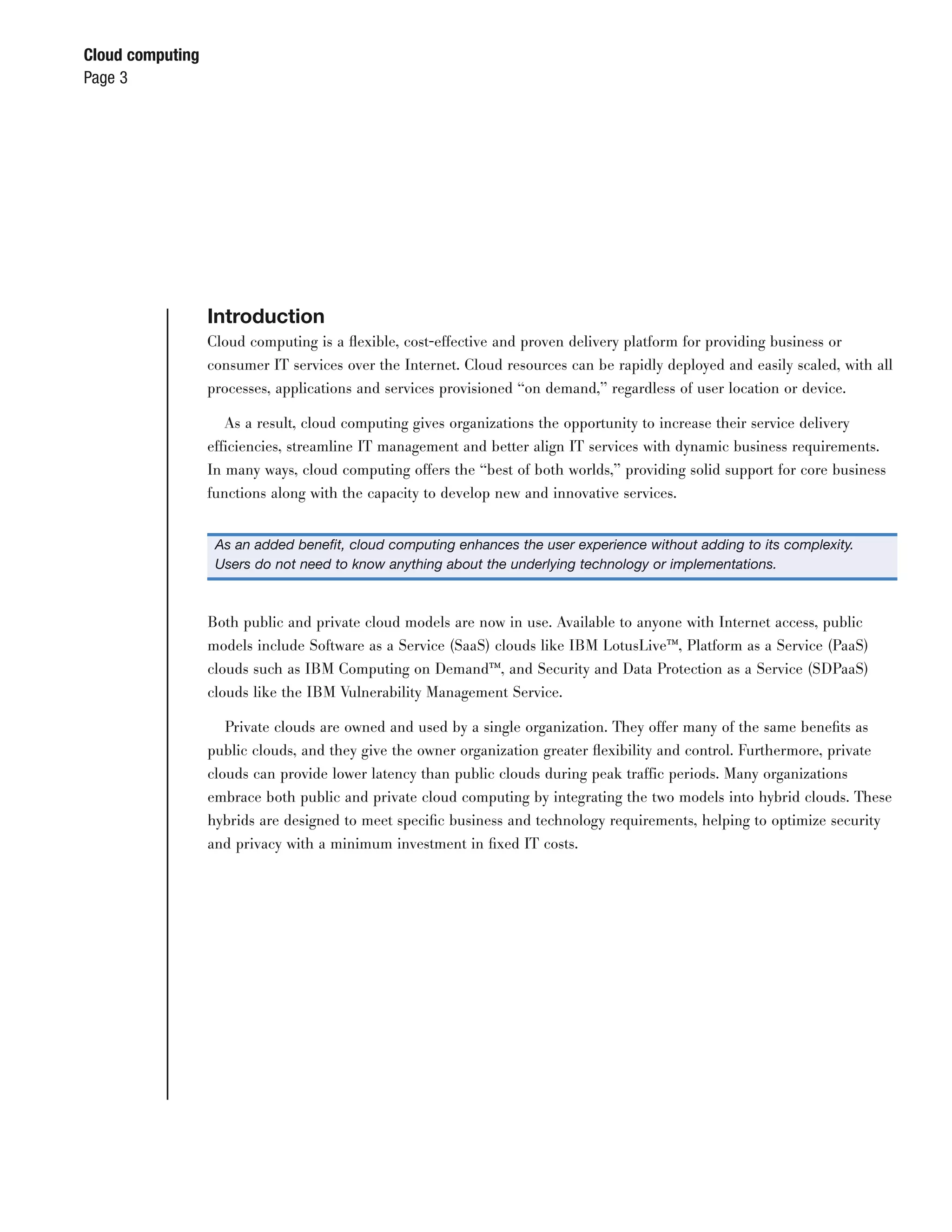Cloud computing
Page 3




                  Introduction
                  Cloud computing is a ﬂexible, cost-effective and proven delivery platform for providing business or
                  consumer IT services over the Internet. Cloud resources can be rapidly deployed and easily scaled, with all
                  processes, applications and services provisioned “on demand,” regardless of user location or device.

                     As a result, cloud computing gives organizations the opportunity to increase their service delivery
                  efficiencies, streamline IT management and better align IT services with dynamic business requirements.
                  In many ways, cloud computing offers the “best of both worlds,” providing solid support for core business
                  functions along with the capacity to develop new and innovative services.


                   As an added beneﬁt, cloud computing enhances the user experience without adding to its complexity.
                   Users do not need to know anything about the underlying technology or implementations.



                  Both public and private cloud models are now in use. Available to anyone with Internet access, public
                  models include Software as a Service (SaaS) clouds like IBM LotusLive™, Platform as a Service (PaaS)
                  clouds such as IBM Computing on Demand™, and Security and Data Protection as a Service (SDPaaS)
                  clouds like the IBM Vulnerability Management Service.

                     Private clouds are owned and used by a single organization. They offer many of the same beneﬁts as
                  public clouds, and they give the owner organization greater ﬂexibility and control. Furthermore, private
                  clouds can provide lower latency than public clouds during peak traffic periods. Many organizations
                  embrace both public and private cloud computing by integrating the two models into hybrid clouds. These
                  hybrids are designed to meet speciﬁc business and technology requirements, helping to optimize security
                  and privacy with a minimum investment in ﬁxed IT costs.
 
