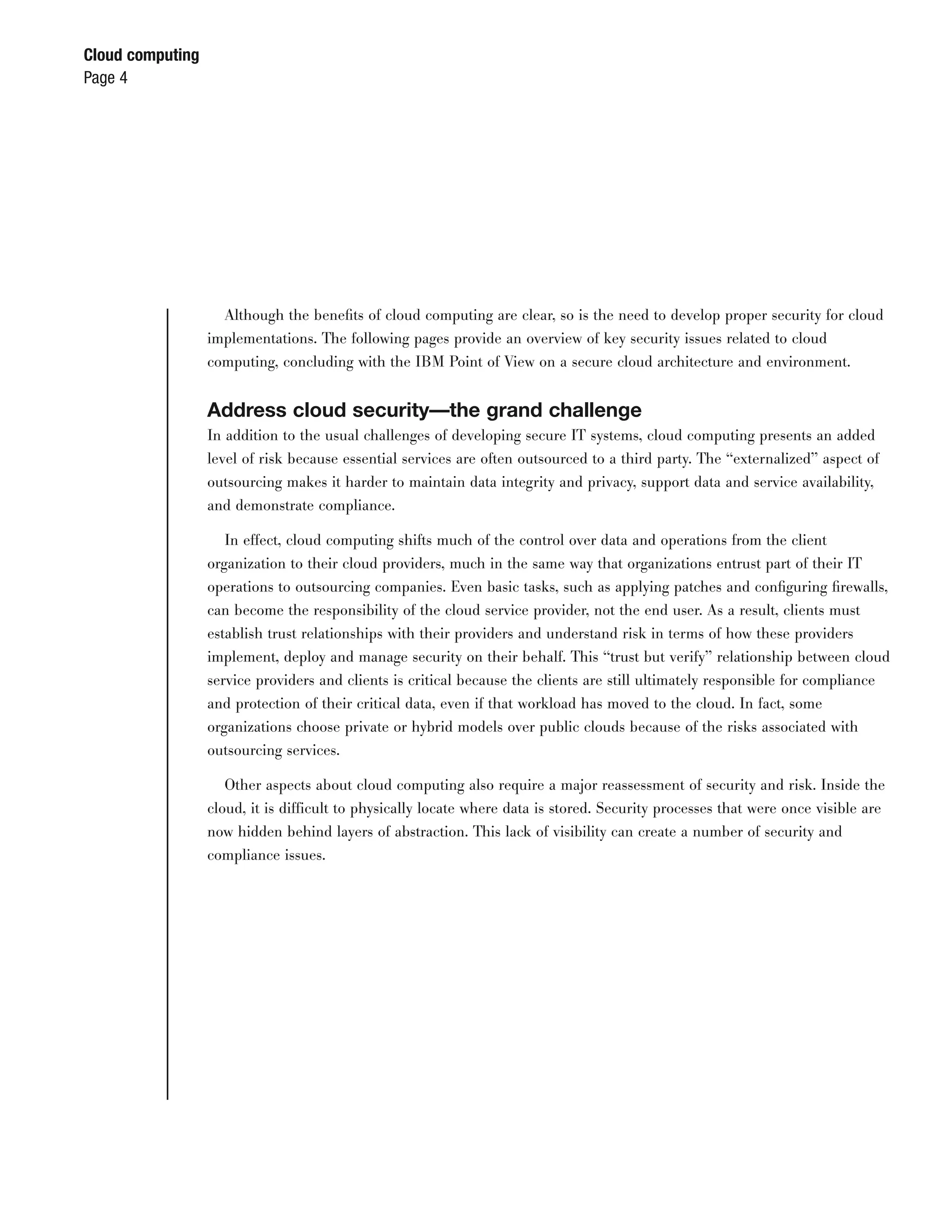Cloud computing
Page 4




                    Although the beneﬁts of cloud computing are clear, so is the need to develop proper security for cloud
                  implementations. The following pages provide an overview of key security issues related to cloud
                  computing, concluding with the IBM Point of View on a secure cloud architecture and environment.


                  Address cloud security—the grand challenge
                  In addition to the usual challenges of developing secure IT systems, cloud computing presents an added
                  level of risk because essential services are often outsourced to a third party. The “externalized” aspect of
                  outsourcing makes it harder to maintain data integrity and privacy, support data and service availability,
                  and demonstrate compliance.

                     In effect, cloud computing shifts much of the control over data and operations from the client
                  organization to their cloud providers, much in the same way that organizations entrust part of their IT
                  operations to outsourcing companies. Even basic tasks, such as applying patches and conﬁguring ﬁrewalls,
                  can become the responsibility of the cloud service provider, not the end user. As a result, clients must
                  establish trust relationships with their providers and understand risk in terms of how these providers
                  implement, deploy and manage security on their behalf. This “trust but verify” relationship between cloud
                  service providers and clients is critical because the clients are still ultimately responsible for compliance
                  and protection of their critical data, even if that workload has moved to the cloud. In fact, some
                  organizations choose private or hybrid models over public clouds because of the risks associated with
                  outsourcing services.

                     Other aspects about cloud computing also require a major reassessment of security and risk. Inside the
                  cloud, it is difficult to physically locate where data is stored. Security processes that were once visible are
                  now hidden behind layers of abstraction. This lack of visibility can create a number of security and
                  compliance issues.
 