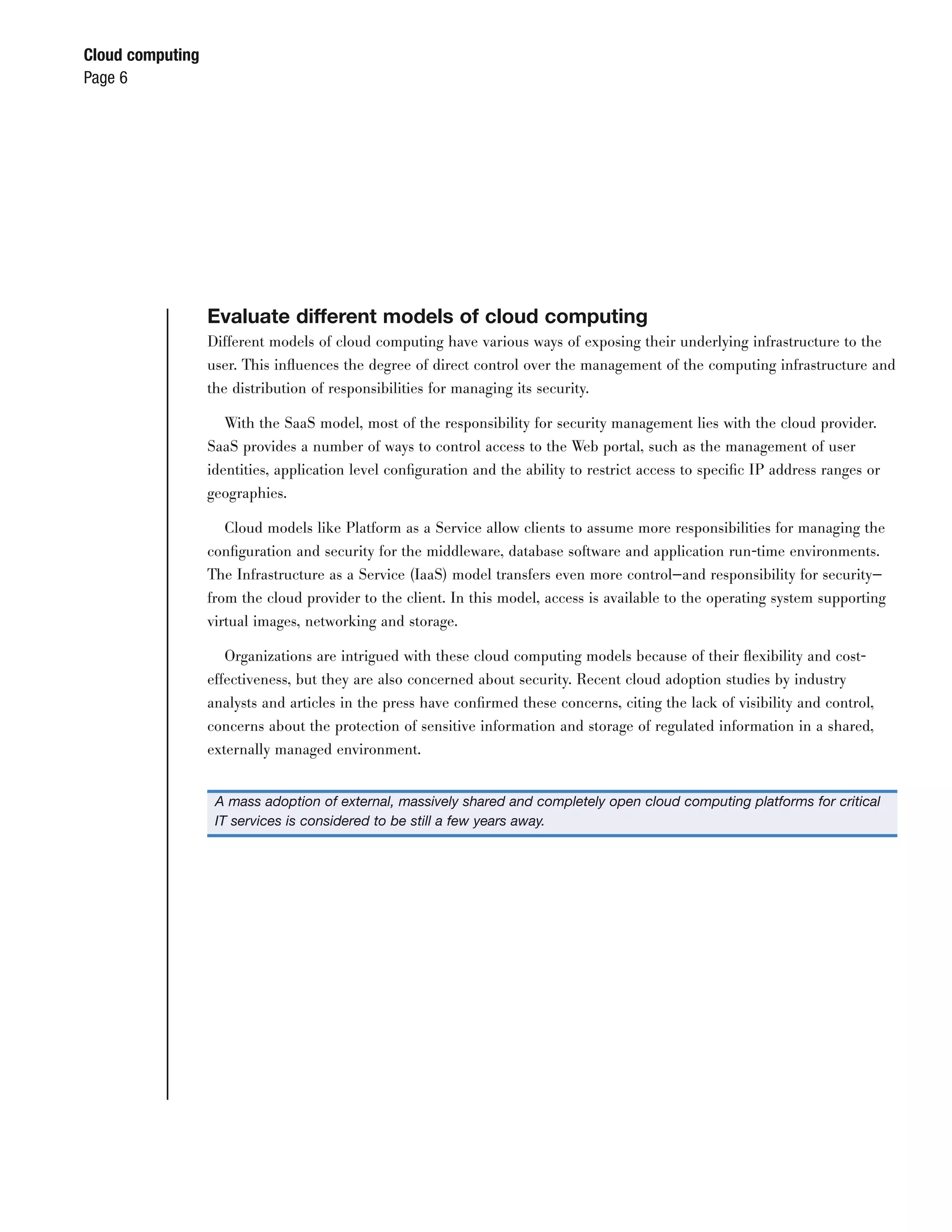 Cloud computing
Page 6




                  Evaluate different models of cloud computing
                  Different models of cloud computing have various ways of exposing their underlying infrastructure to the
                  user. This inﬂuences the degree of direct control over the management of the computing infrastructure and
                  the distribution of responsibilities for managing its security.

                     With the SaaS model, most of the responsibility for security management lies with the cloud provider.
                  SaaS provides a number of ways to control access to the Web portal, such as the management of user
                  identities, application level conﬁguration and the ability to restrict access to speciﬁc IP address ranges or
                  geographies.

                     Cloud models like Platform as a Service allow clients to assume more responsibilities for managing the
                  conﬁguration and security for the middleware, database software and application run-time environments.
                  The Infrastructure as a Service (IaaS) model transfers even more control—and responsibility for security—
                  from the cloud provider to the client. In this model, access is available to the operating system supporting
                  virtual images, networking and storage.

                     Organizations are intrigued with these cloud computing models because of their ﬂexibility and cost-
                  effectiveness, but they are also concerned about security. Recent cloud adoption studies by industry
                  analysts and articles in the press have conﬁrmed these concerns, citing the lack of visibility and control,
                  concerns about the protection of sensitive information and storage of regulated information in a shared,
                  externally managed environment.


                   A mass adoption of external, massively shared and completely open cloud computing platforms for critical
                   IT services is considered to be still a few years away.
 