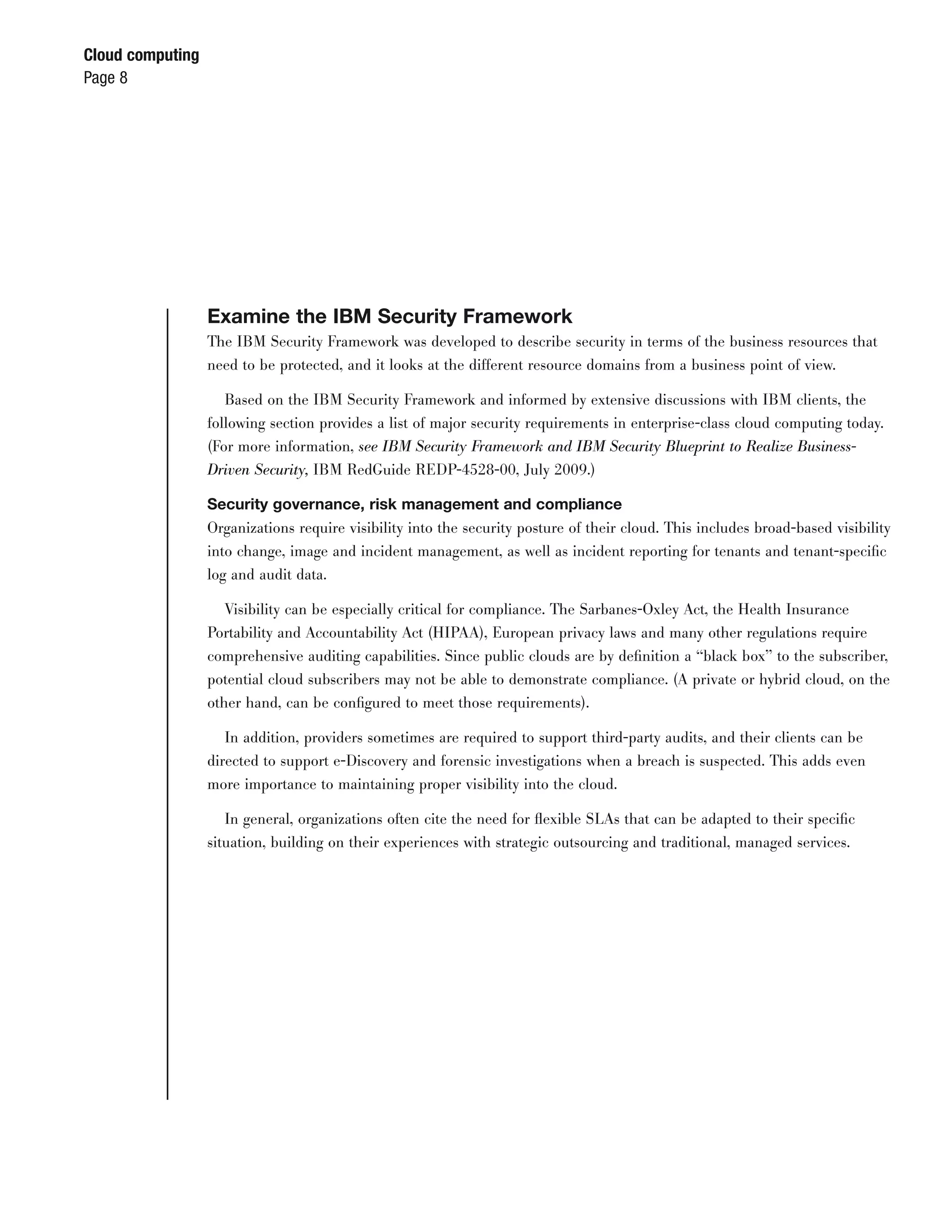 Cloud computing
Page 8




                  Examine the IBM Security Framework
                  The IBM Security Framework was developed to describe security in terms of the business resources that
                  need to be protected, and it looks at the different resource domains from a business point of view.

                     Based on the IBM Security Framework and informed by extensive discussions with IBM clients, the
                  following section provides a list of major security requirements in enterprise-class cloud computing today.
                  (For more information, see IBM Security Framework and IBM Security Blueprint to Realize Business-
                  Driven Security, IBM RedGuide REDP-4528-00, July 2009.)

                  Security governance, risk management and compliance
                  Organizations require visibility into the security posture of their cloud. This includes broad-based visibility
                  into change, image and incident management, as well as incident reporting for tenants and tenant-speciﬁc
                  log and audit data.

                     Visibility can be especially critical for compliance. The Sarbanes-Oxley Act, the Health Insurance
                  Portability and Accountability Act (HIPAA), European privacy laws and many other regulations require
                  comprehensive auditing capabilities. Since public clouds are by deﬁnition a “black box” to the subscriber,
                  potential cloud subscribers may not be able to demonstrate compliance. (A private or hybrid cloud, on the
                  other hand, can be conﬁgured to meet those requirements).

                    In addition, providers sometimes are required to support third-party audits, and their clients can be
                  directed to support e-Discovery and forensic investigations when a breach is suspected. This adds even
                  more importance to maintaining proper visibility into the cloud.

                     In general, organizations often cite the need for ﬂexible SLAs that can be adapted to their speciﬁc
                  situation, building on their experiences with strategic outsourcing and traditional, managed services.
 
