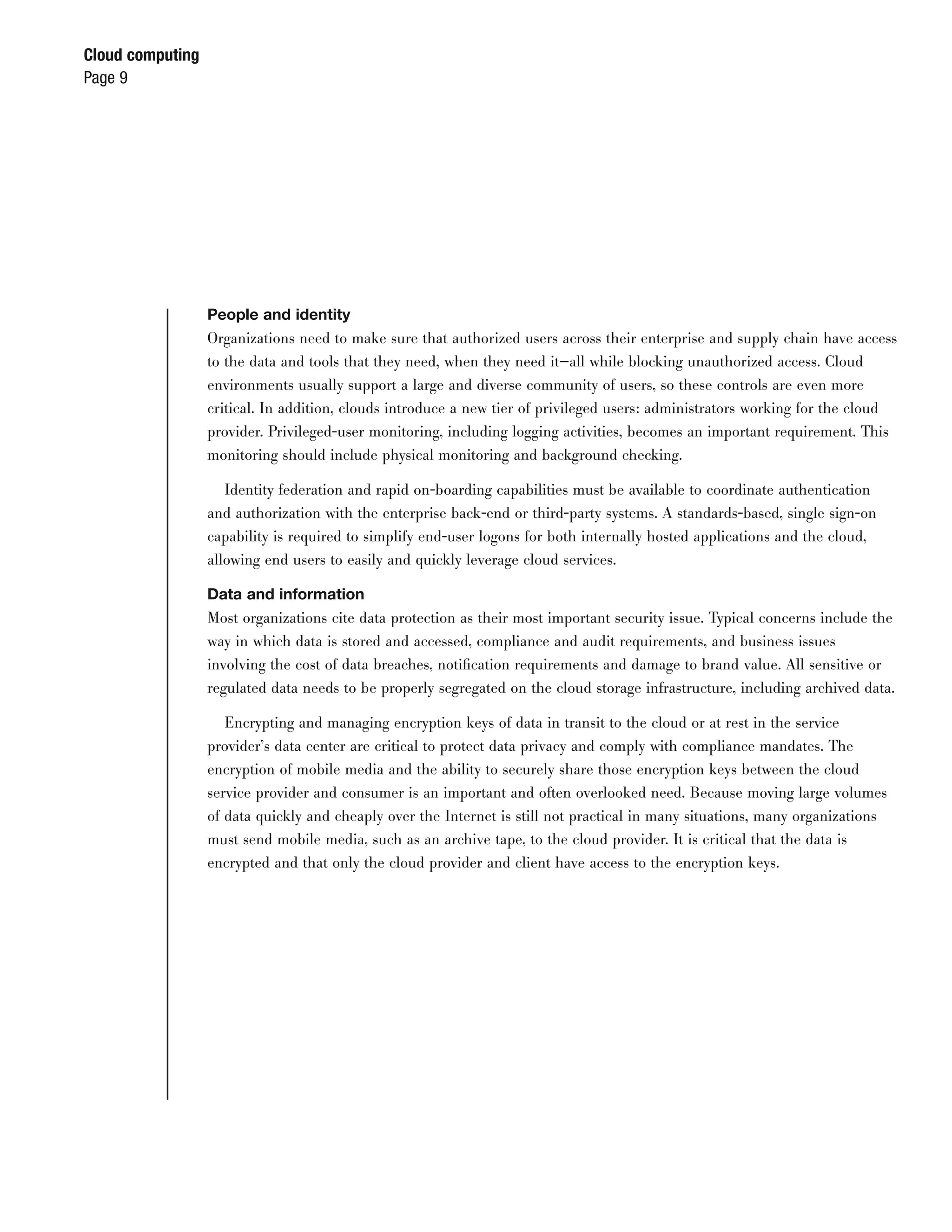 Cloud computing
Page 9




                  People and identity
                  Organizations need to make sure that authorized users across their enterprise and supply chain have access
                  to the data and tools that they need, when they need it—all while blocking unauthorized access. Cloud
                  environments usually support a large and diverse community of users, so these controls are even more
                  critical. In addition, clouds introduce a new tier of privileged users: administrators working for the cloud
                  provider. Privileged-user monitoring, including logging activities, becomes an important requirement. This
                  monitoring should include physical monitoring and background checking.

                     Identity federation and rapid on-boarding capabilities must be available to coordinate authentication
                  and authorization with the enterprise back-end or third-party systems. A standards-based, single sign-on
                  capability is required to simplify end-user logons for both internally hosted applications and the cloud,
                  allowing end users to easily and quickly leverage cloud services.

                  Data and information
                  Most organizations cite data protection as their most important security issue. Typical concerns include the
                  way in which data is stored and accessed, compliance and audit requirements, and business issues
                  involving the cost of data breaches, notiﬁcation requirements and damage to brand value. All sensitive or
                  regulated data needs to be properly segregated on the cloud storage infrastructure, including archived data.

                     Encrypting and managing encryption keys of data in transit to the cloud or at rest in the service
                  provider’s data center are critical to protect data privacy and comply with compliance mandates. The
                  encryption of mobile media and the ability to securely share those encryption keys between the cloud
                  service provider and consumer is an important and often overlooked need. Because moving large volumes
                  of data quickly and cheaply over the Internet is still not practical in many situations, many organizations
                  must send mobile media, such as an archive tape, to the cloud provider. It is critical that the data is
                  encrypted and that only the cloud provider and client have access to the encryption keys.
 