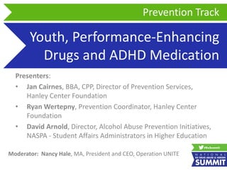 Youth, Performance-Enhancing
Drugs and ADHD Medication
Presenters:
• Jan Cairnes, BBA, CPP, Director of Prevention Services,
Hanley Center Foundation
• Ryan Wertepny, Prevention Coordinator, Hanley Center
Foundation
• David Arnold, Director, Alcohol Abuse Prevention Initiatives,
NASPA - Student Affairs Administrators in Higher Education
Prevention Track
Moderator: Nancy Hale, MA, President and CEO, Operation UNITE
 