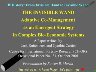 THE INVISIBLE WAND Adaptive Co-Management as an Emergent Strategy in Complex Bio-Economic Systems A Paper written by Jack Ruitenbeek and Cynthia Cartier Centre for International Forestry Research (CIFOR) Occasional Paper No.  34, October 2001 Presentation by Rowan B. Martin    History: From Invisible Hand to Invisible Wand illustrated with Ren é  Magritte’s paintings 