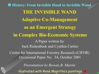 THE INVISIBLE WAND
Adaptive Co-Management
as an Emergent Strategy
in Complex Bio-Economic Systems
A Paper written by
Jack Ruitenbeek and Cynthia Cartier
Centre for International Forestry Research (CIFOR)
Occasional Paper No. 34, October 2001
Presentation by Rowan B. Martin
 History: From Invisible Hand to Invisible Wand
illustrated with René Magritte’s paintings
 