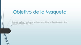 Objetivo de la Maqueta
Describir, replicar y aplicar, el sentido matemático, en la elaboración de la
maqueta “PUERTA DEL SOL”.
 