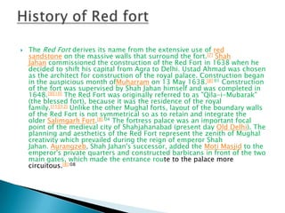 

The Red Fort derives its name from the extensive use of red
sandstone on the massive walls that surround the fort.[7] Shah
Jahan commissioned the construction of the Red Fort in 1638 when he
decided to shift his capital from Agra to Delhi. Ustad Ahmad was chosen
as the architect for construction of the royal palace. Construction began
in the auspicious month ofMuharram on 13 May 1638.[8]:01 Construction
of the fort was supervised by Shah Jahan himself and was completed in
1648.[9][10] The Red Fort was originally referred to as "Qila-i-Mubarak"
(the blessed fort), because it was the residence of the royal
family.[11][12] Unlike the other Mughal forts, layout of the boundary walls
of the Red Fort is not symmetrical so as to retain and integrate the
older Salimgarh Fort.[8]:04 The fortress palace was an important focal
point of the medieval city of Shahjahanabad (present day Old Delhi). The
planning and aesthetics of the Red Fort represent the zenith of Mughal
creativity which prevailed during the reign of emperor Shah
Jahan. Aurangzeb, Shah Jahan's successor, added the Moti Masjid to the
emperor's private quarters and constructed barbicans in front of the two
main gates, which made the entrance route to the palace more
circuitous.[8]:08

 