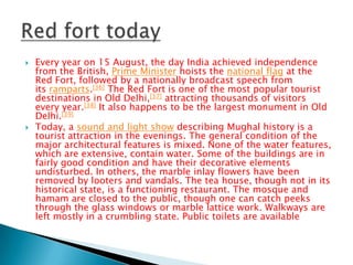 



Every year on 15 August, the day India achieved independence
from the British, Prime Minister hoists the national flag at the
Red Fort, followed by a nationally broadcast speech from
its ramparts.[36] The Red Fort is one of the most popular tourist
destinations in Old Delhi,[37] attracting thousands of visitors
every year.[38] It also happens to be the largest monument in Old
Delhi.[39]
Today, a sound and light show describing Mughal history is a
tourist attraction in the evenings. The general condition of the
major architectural features is mixed. None of the water features,
which are extensive, contain water. Some of the buildings are in
fairly good condition and have their decorative elements
undisturbed. In others, the marble inlay flowers have been
removed by looters and vandals. The tea house, though not in its
historical state, is a functioning restaurant. The mosque and
hamam are closed to the public, though one can catch peeks
through the glass windows or marble lattice work. Walkways are
left mostly in a crumbling state. Public toilets are available

 