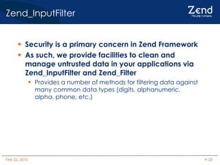 Zend_InputFilter Security is a primary concern in Zend Framework As such, we provide facilities to clean and manage untrusted data in your applications via Zend_InputFilter and Zend_Filter Provides a number of methods for filtering data against many common data types (digits, alphanumeric, alpha, phone, etc.) 