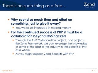 There’s no such thing as a free…  Why spend so much time and effort on something, just to give it away? Yes, we’re still interested in making money For the continued success of PHP it must be a collaboration beyond OSS hackers Through the PHP Collaboration project, and projects like Zend Framework, we can leverage the knowledge of some of the best in the industry in the benefit of PHP as a whole As you might expect, Zend benefits with PHP 