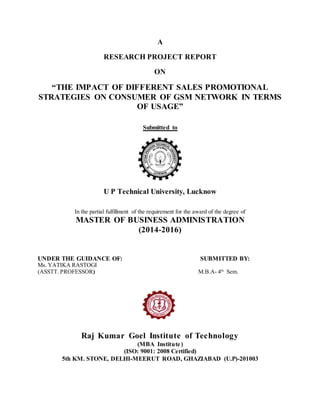 A
RESEARCH PROJECT REPORT
ON
“THE IMPACT OF DIFFERENT SALES PROMOTIONAL
STRATEGIES ON CONSUMER OF GSM NETWORK IN TERMS
OF USAGE”
Submitted to
U P Technical University, Lucknow
In the partial fulfillment of the requirement for the award of the degree of
MASTER OF BUSINESS ADMINISTRATION
(2014-2016)
UNDER THE GUIDANCE OF: SUBMITTED BY:
Ms. YATIKA RASTOGI
(ASSTT. PROFESSOR) M.B.A- 4th
Sem.
Raj Kumar Goel Institute of Technology
(MBA Institute)
(ISO: 9001: 2008 Certified)
5th KM. STONE, DELHI-MEERUT ROAD, GHAZIABAD (U.P)-201003
 