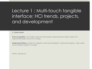 Lecture 1 : Multi-touch tangible interface; HCI trends, projects, and development  By  Jazmi Jamal Area of expertise : new media interactive technology, eLearning technology, mixed and augmented reality, sound art & design. Employment history : interactive designer, instructional designer, multimedia designer, video editor, sound designer, project manager.  Twitter : jazmiizwan 