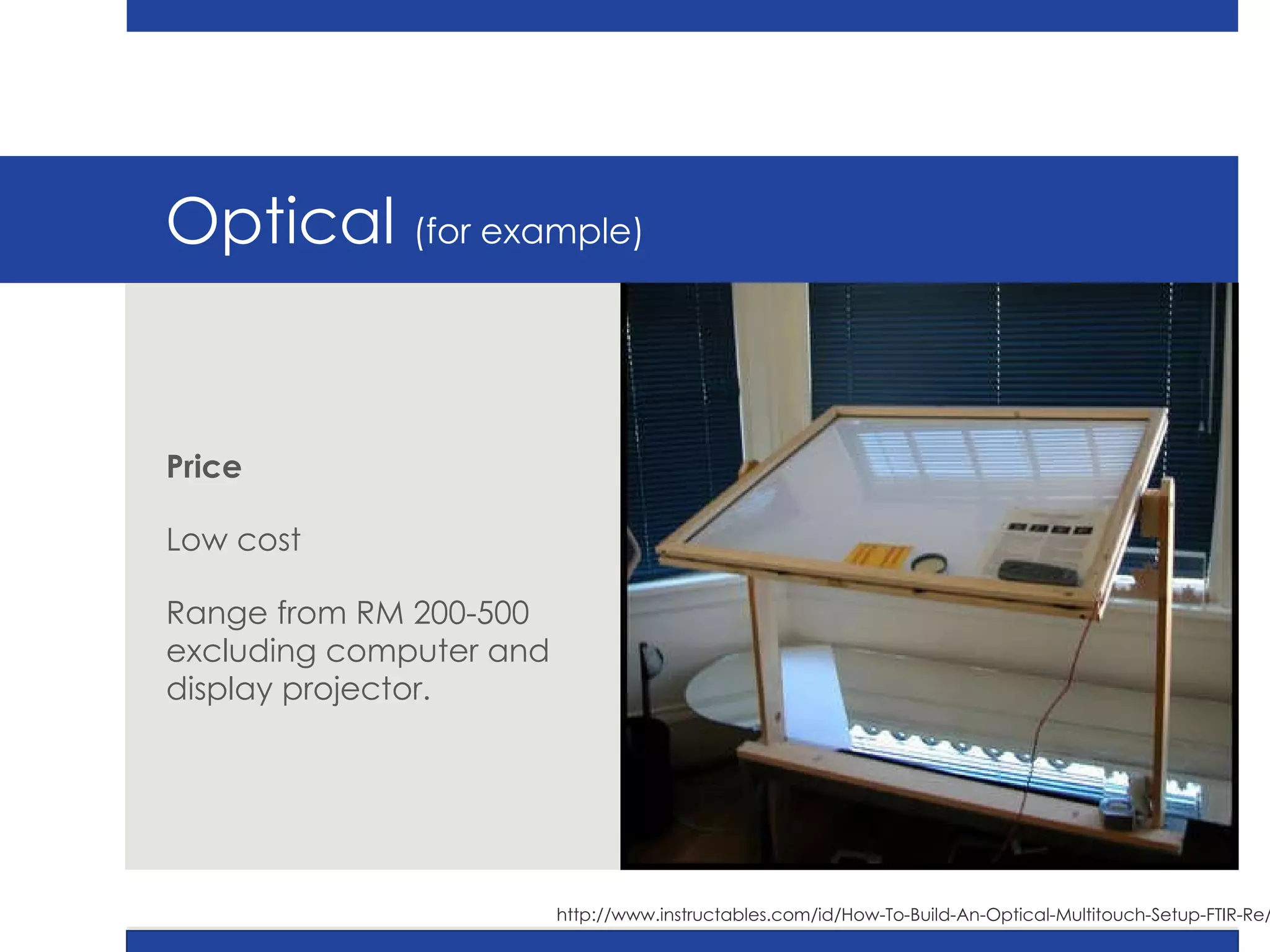 Optical  (for example) Price Low cost Range from RM 200-500 excluding computer and display projector. http://www.instructables.com/id/How-To-Build-An-Optical-Multitouch-Setup-FTIR-Re/ 
