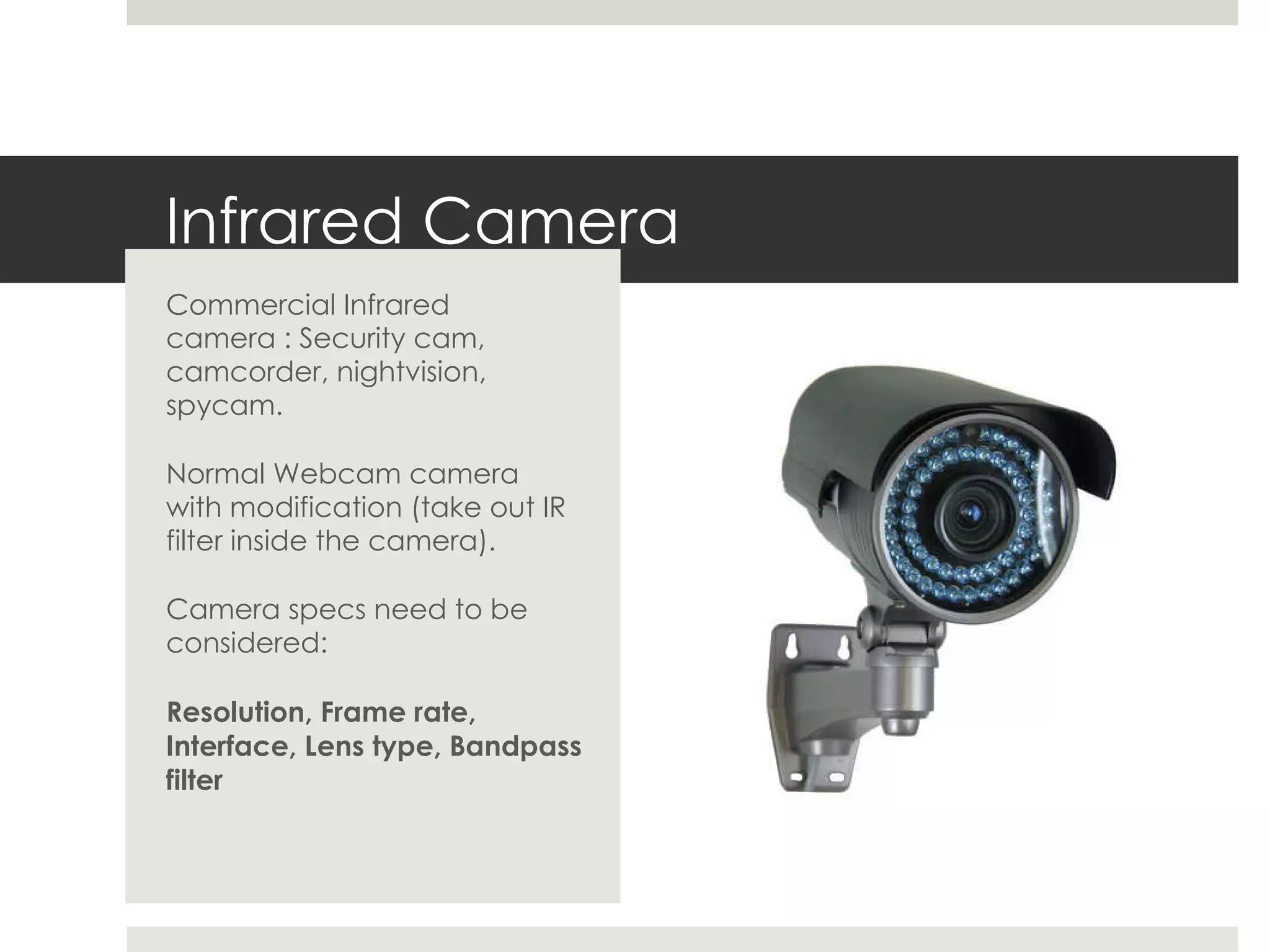 Infrared Camera Commercial Infrared camera : Security cam, camcorder, nightvision, spycam. Normal Webcam camera with modification (take out IR filter inside the camera). Camera specs need to be considered: Resolution, Frame rate, Interface, Lens type, Bandpass filter 