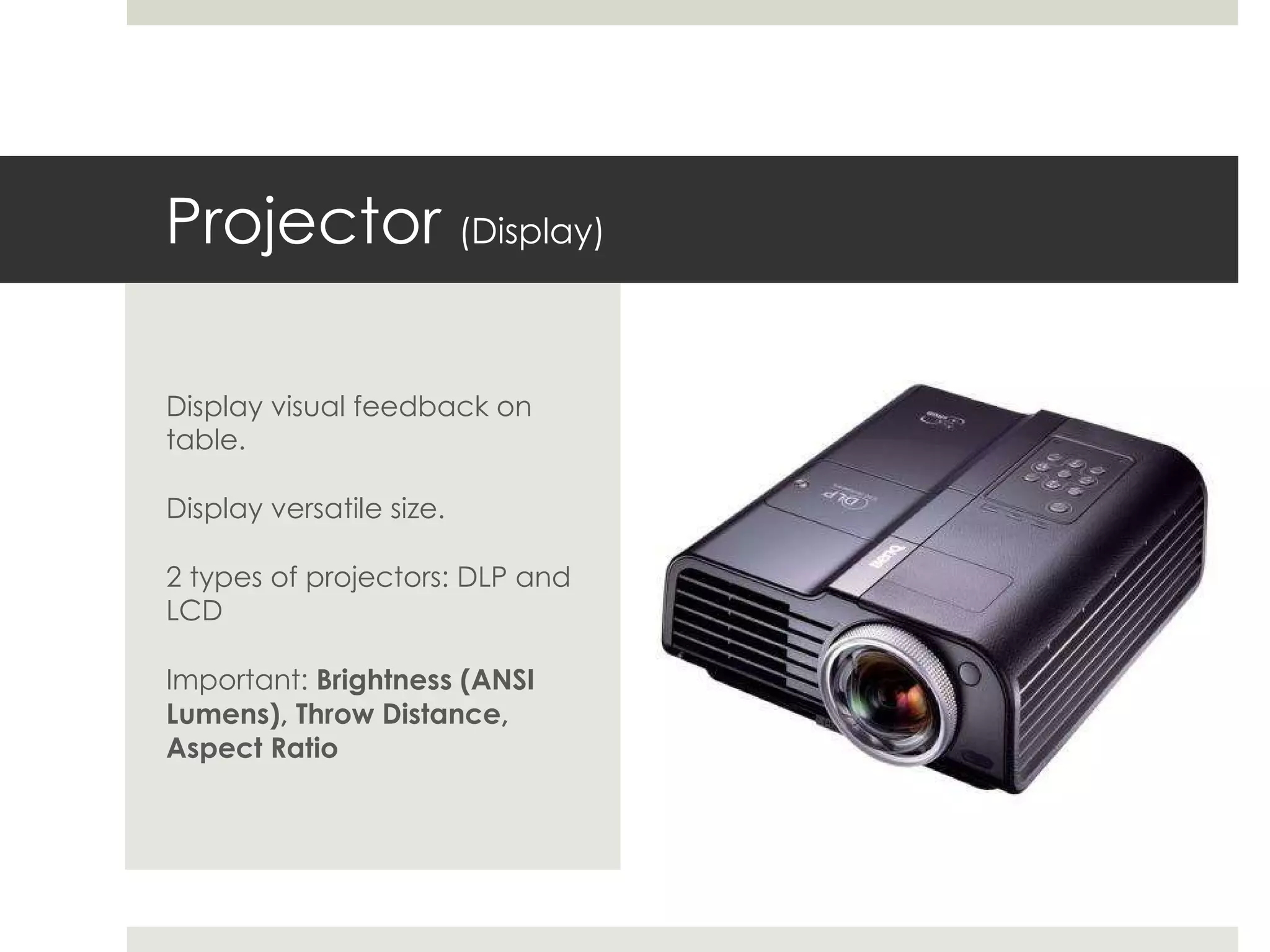 Projector  (Display) Display visual feedback on table. Display versatile size. 2 types of projectors: DLP and LCD Important:  Brightness (ANSI Lumens), Throw Distance, Aspect Ratio 