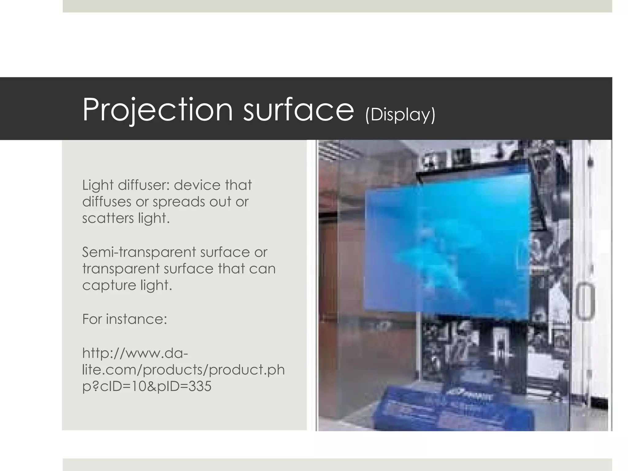 Projection surface  (Display) Light diffuser: device that diffuses or spreads out or scatters light. Semi-transparent surface or transparent surface that can capture light. For instance: http://www.da-lite.com/products/product.php?cID=10&pID=335 