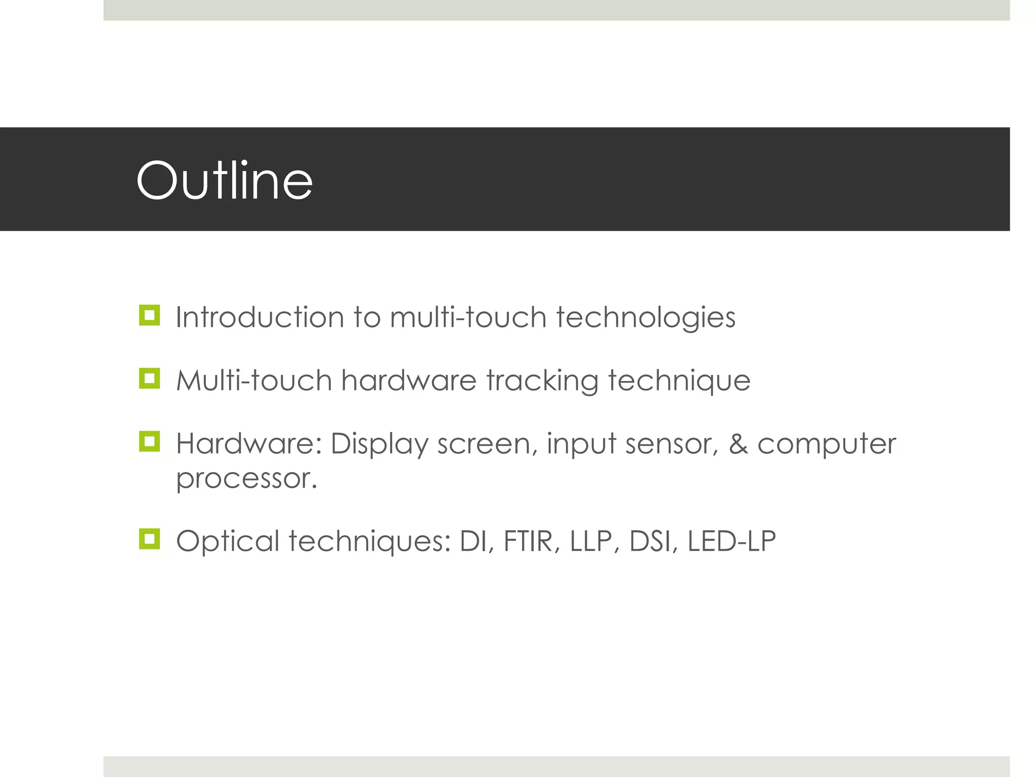 Outline Introduction to multi-touch technologies Multi-touch hardware tracking technique Hardware: Display screen, input sensor, & computer processor. Optical techniques: DI, FTIR, LLP, DSI, LED-LP 