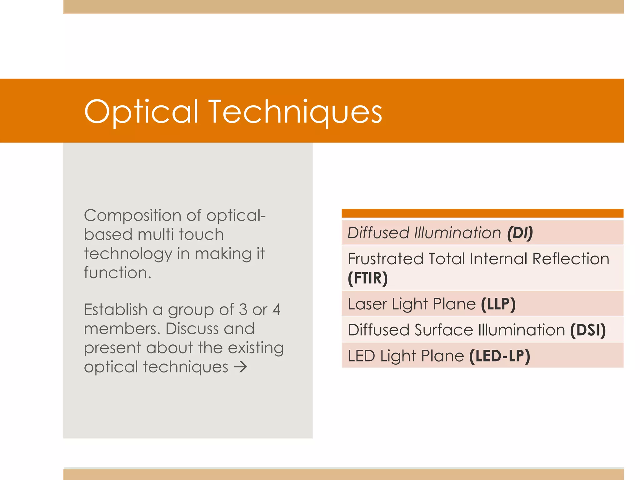 Optical Techniques Composition of optical-based multi touch technology in making it function. Establish a group of 3 or 4 members. Discuss and present about the existing optical techniques     Diffused Illumination  (DI) Frustrated Total Internal Reflection  (FTIR) Laser Light Plane  (LLP) Diffused Surface Illumination  (DSI) LED Light Plane  (LED-LP) 