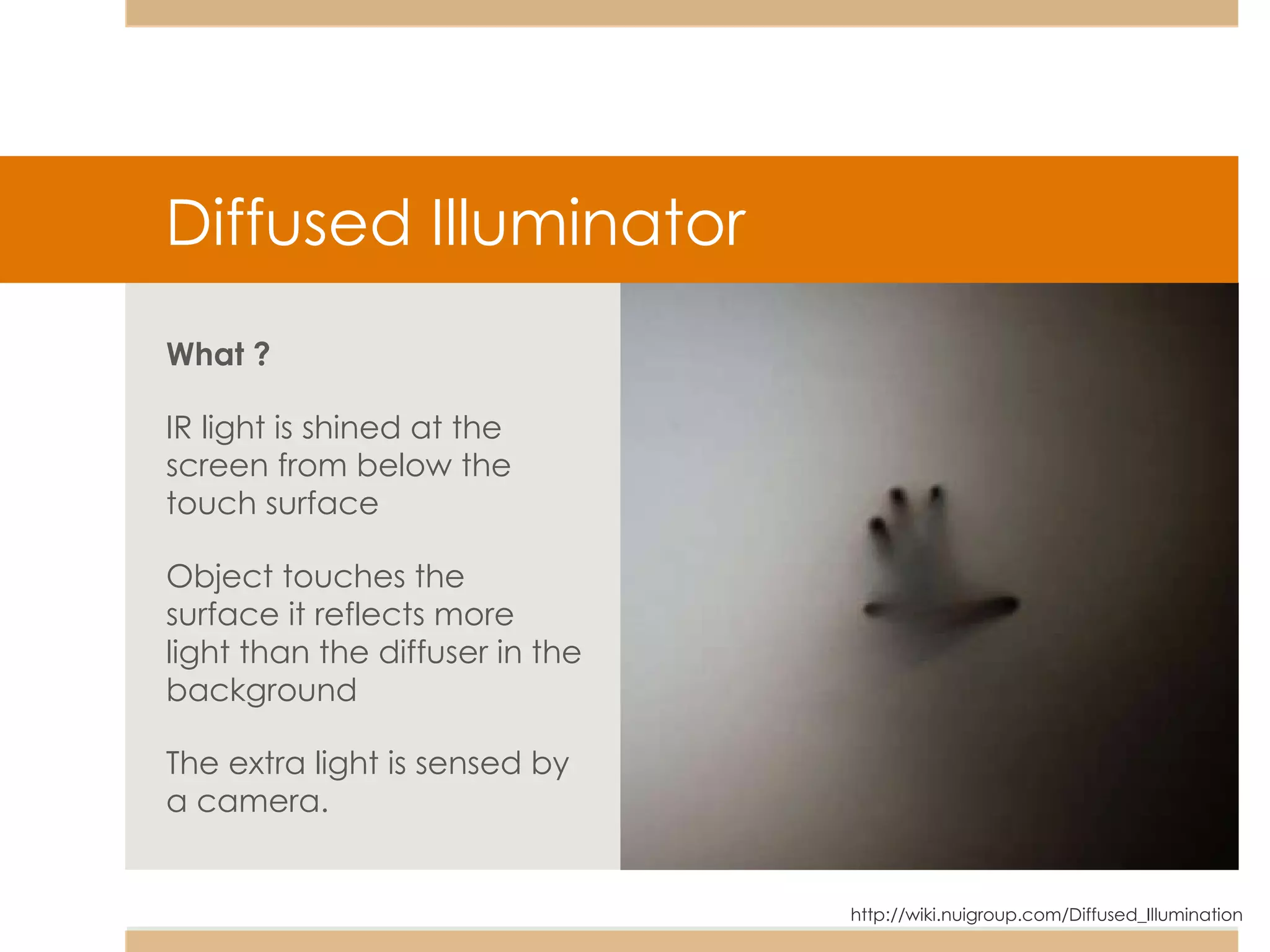What ?   IR light is shined at the screen from below the touch surface Object touches the surface it reflects more light than the diffuser in the background The extra light is sensed by a camera. http://wiki.nuigroup.com/Diffused_Illumination Diffused Illuminator 