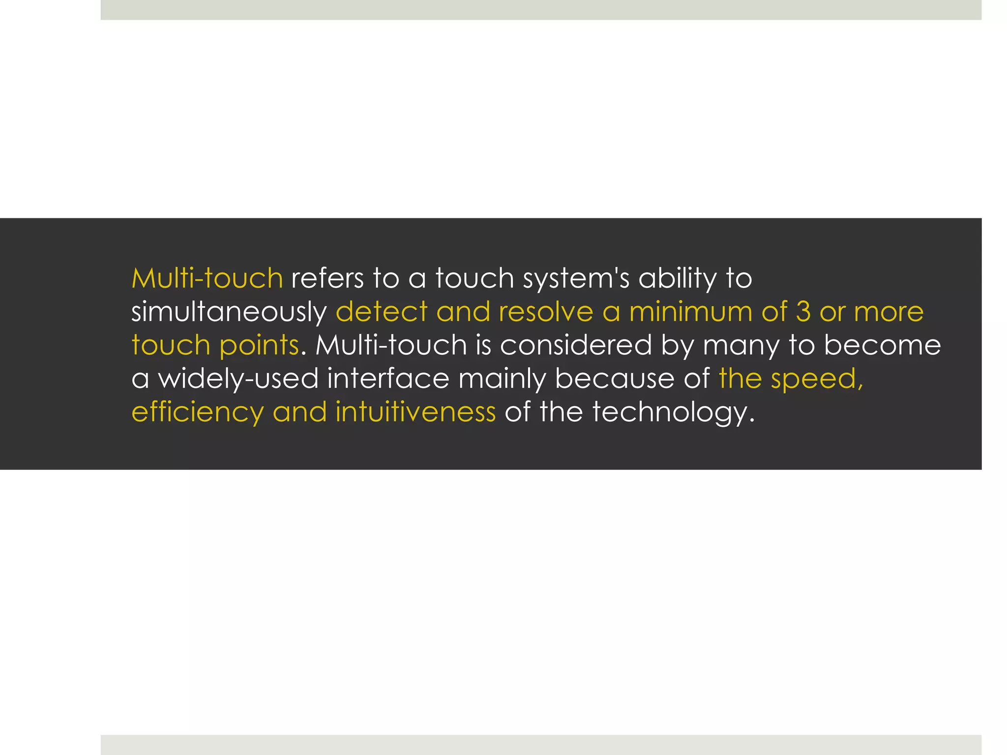 Multi-touch  refers to a touch system's ability to simultaneously  detect and resolve a minimum of 3 or more touch points . Multi-touch is considered by many to become a widely-used interface mainly because of  the speed, efficiency and intuitiveness  of the technology. 