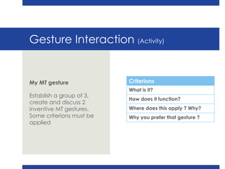 Gesture Interaction  (Activity) My MT gesture Establish a group of 3, create and discuss 2 inventive MT gestures. Some criterions must be applied  Criterions What is it? How does it function? Where does this apply ? Why? Why you prefer that gesture ? 